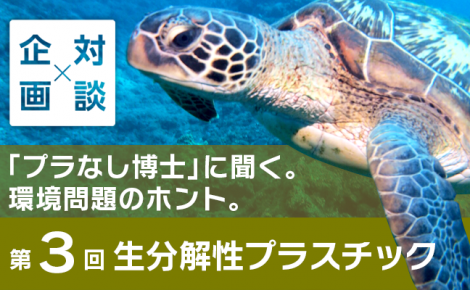 【対談企画】「プラなし博士」に聞く。環境問題のホント。-第3回 生分解性プラスチック-